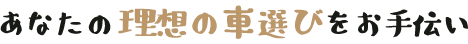 あなたの理想の車選びをお手伝い